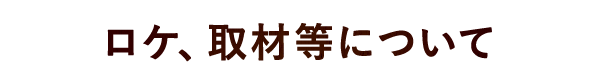 ロケ、取材等について